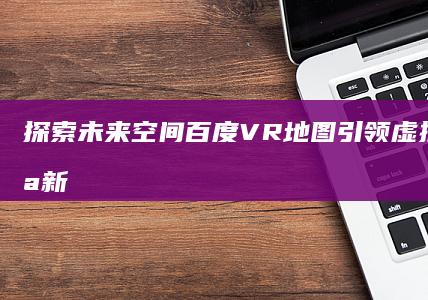 探索未来空间：百度VR地图引领虚拟实景导航新纪元